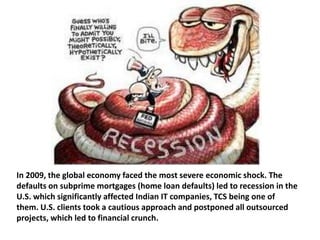 In 2009, the global economy faced the most severe economic shock. The
defaults on subprime mortgages (home loan defaults) led to recession in the
U.S. which significantly affected Indian IT companies, TCS being one of
them. U.S. clients took a cautious approach and postponed all outsourced
projects, which led to financial crunch.
 