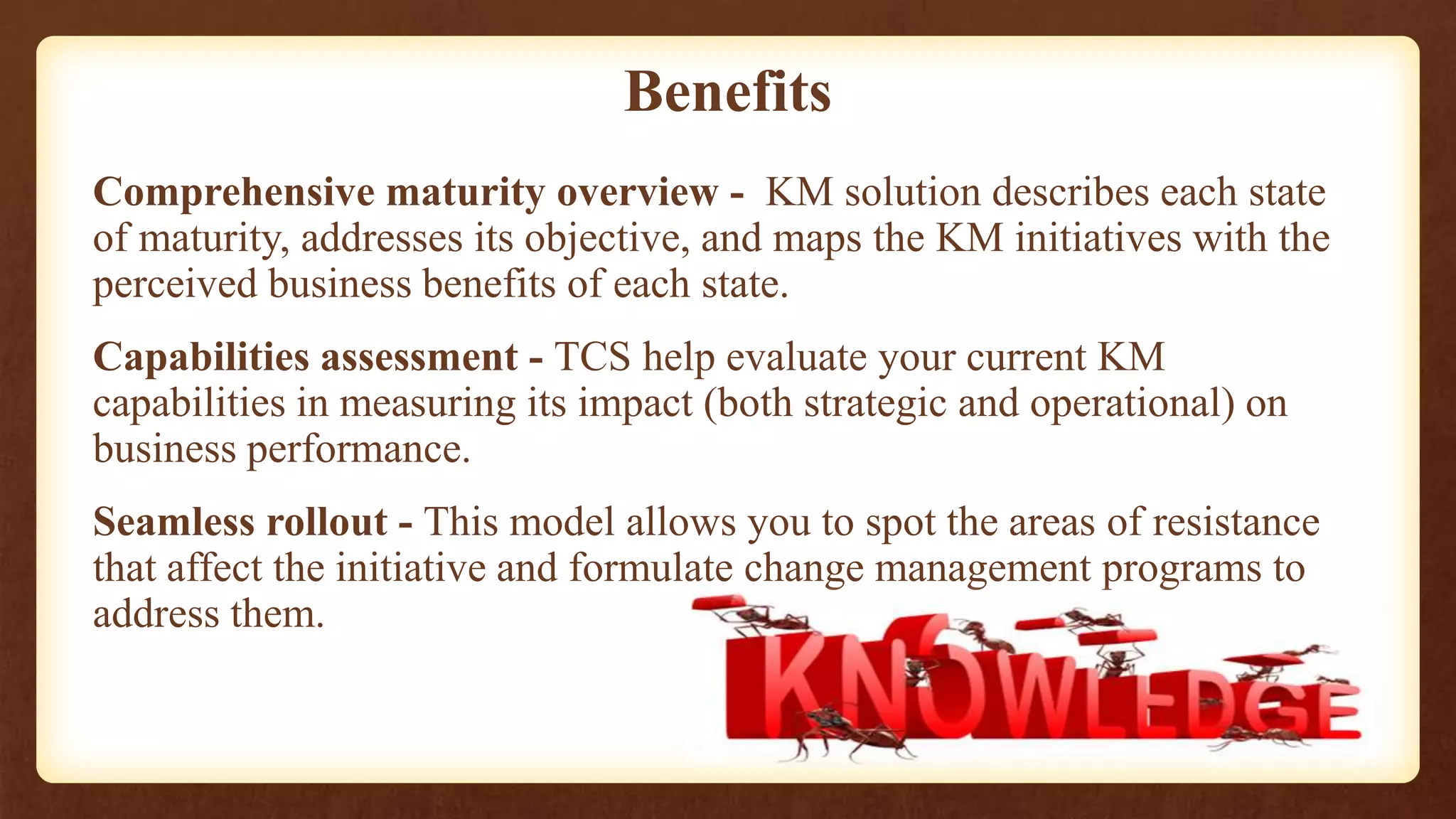Benefits
Comprehensive maturity overview - KM solution describes each state
of maturity, addresses its objective, and maps the KM initiatives with the
perceived business benefits of each state.
Capabilities assessment - TCS help evaluate your current KM
capabilities in measuring its impact (both strategic and operational) on
business performance.
Seamless rollout - This model allows you to spot the areas of resistance
that affect the initiative and formulate change management programs to
address them.
 