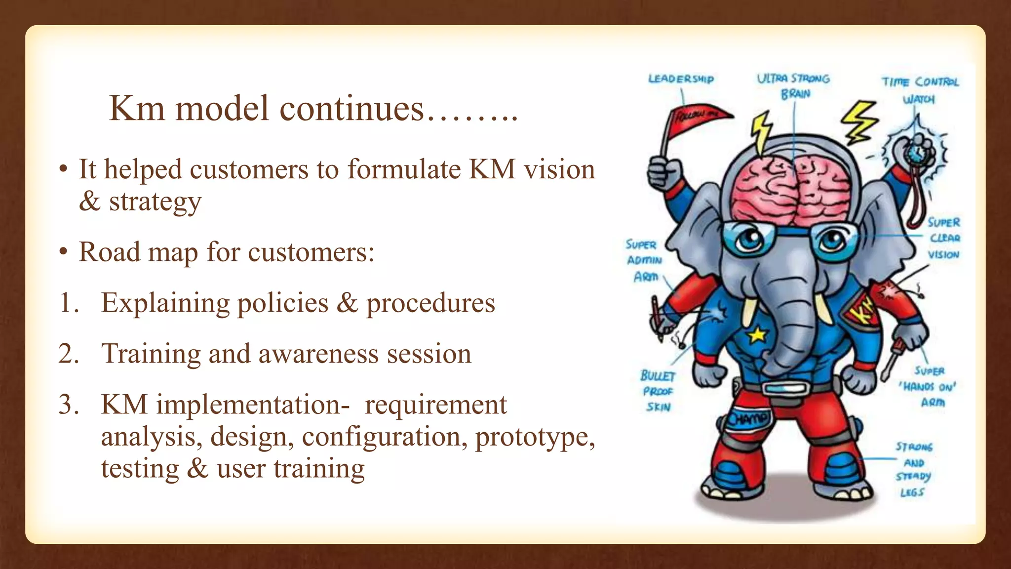 Km model continues……..
• It helped customers to formulate KM vision
  & strategy
• Road map for customers:
1. Explaining policies & procedures
2. Training and awareness session
3. KM implementation- requirement
   analysis, design, configuration, prototype,
   testing & user training
 