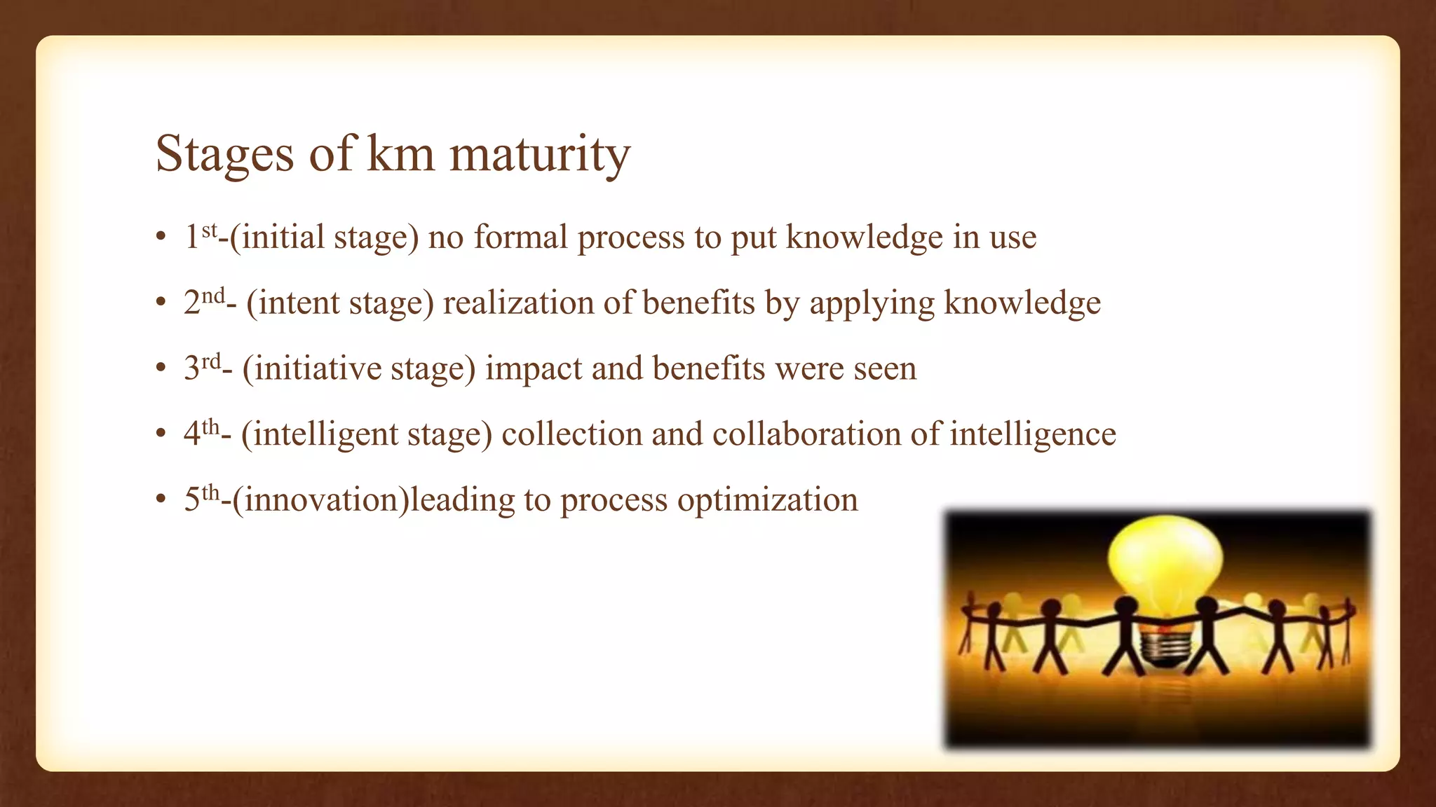 Stages of km maturity
• 1st-(initial stage) no formal process to put knowledge in use
• 2nd- (intent stage) realization of benefits by applying knowledge
• 3rd- (initiative stage) impact and benefits were seen
• 4th- (intelligent stage) collection and collaboration of intelligence
• 5th-(innovation)leading to process optimization
 