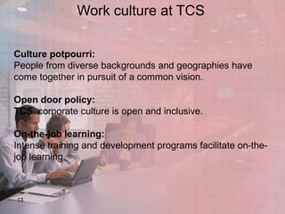 Work culture at TCS
Culture potpourri:
People from diverse backgrounds and geographies have
come together in pursuit of a common vision.
Open door policy:
TCS corporate culture is open and inclusive.
On-the-job learning:
Intense training and development programs facilitate on-thejob learning.

13

 