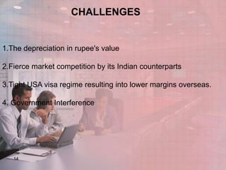 CHALLENGES

1.The depreciation in rupee's value
2.Fierce market competition by its Indian counterparts
3.Tight USA visa regime resulting into lower margins overseas.
4. Government Interference

14

 