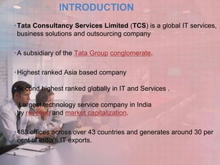 INTRODUCTION
•Tata Consultancy Services Limited (TCS) is a global IT services,
business solutions and outsourcing company
•A subsidiary of the Tata Group conglomerate.
•Highest ranked Asia based company
•Second highest ranked globally in IT and Services .
• Largest technology service company in India
by revenue and market capitalization.

•183 offices across over 43 countries and generates around 30 per
cent of India's IT exports.
3

 
