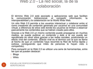 Web 2.0 - La red social, la de la
colaboración
19/08/2014
ESCUELA DE PERFECCCIONAMIENTO DE
AEROTECNICOS9
El término Web 2.0 está asociado a aplicaciones web que facilitan
la comunicación bidireccional, el compartir información, la
interoperabilidad y la colaboración en la World Wide Web.
Un sitio Web 2.0 permite a los usuarios interactuar y colaborar entre sí
como creadores de contenido generado por usuarios en una comunidad
virtual, a diferencia de sitios web donde los usuarios se limitan a observar
pasivamente los contenidos que se habían creado para ellos.
Gracias a la Web 2.0 un mismo contenido puede propagarse en muchos
medios, se puede publicar un contenido y éste a la vez puede ser
republicado en otros sitios gracias a las redes sociales, produciendo un
efecto viral del contenido. (Efecto viral es el término con el que se llama
al hecho de que un contenido haya recorrido la Red de forma rápida y
exitosa, consiguiendo que miles de personas lo hayan visto o
compartido).
Para compartir en la Web 2.0 se utilizan una serie de herramientas, entre
las que se pueden destacar:
Blogs
Wikis
 
