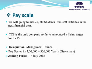  Pay scale
 We will going to hire 25,000 Students from 350 institutes in the
next financial year.
 TCS is the only company so far to announced a hiring target
for FY15.
 Designation: Management Trainee
 Pay Scale: Rs 3,00,000 – 350,000 Yearly (Gross pay)
 Joining Period: 1st July 2015
 