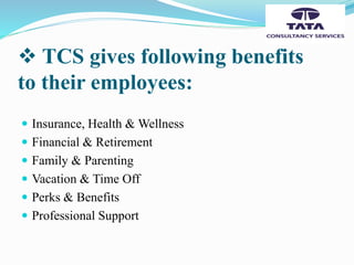  TCS gives following benefits
to their employees:
 Insurance, Health & Wellness
 Financial & Retirement
 Family & Parenting
 Vacation & Time Off
 Perks & Benefits
 Professional Support
 