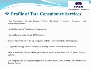  Profile of Tata Consultancy Services
• Tata Consultancy Services Limited (TCS) is the global IT services , bussiness and
outsourcing company.
• A subsidiary of the Tata Group Conglomarate.
• Second-largest India –based BPO Services.
• Ranked #20 in the list of the top companies of India , by Fortune India 500 magazine.
• Largest technology service company in India by revenue and market capitalization.
• With a workforce of over 74,000 professionals spread across more than 50 global delivery
centers .
• The company also has a significant presence in China, South Africa, United Arab Emirates and
Eastern Europe.
 