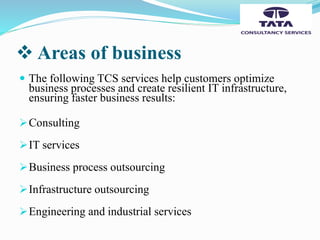  Areas of business
 The following TCS services help customers optimize
business processes and create resilient IT infrastructure,
ensuring faster business results:
Consulting
IT services
Business process outsourcing
Infrastructure outsourcing
Engineering and industrial services
 