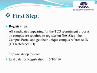  First Step:
 Registration:
All candidates appearing for the TCS recruitment process
on campus are required to register on NextStep- the
Campus Portal and get their unique campus reference ID
(CT Reference ID)
http://nextstep.tcs.com
 Last date for Registration : 15/10/’14
 