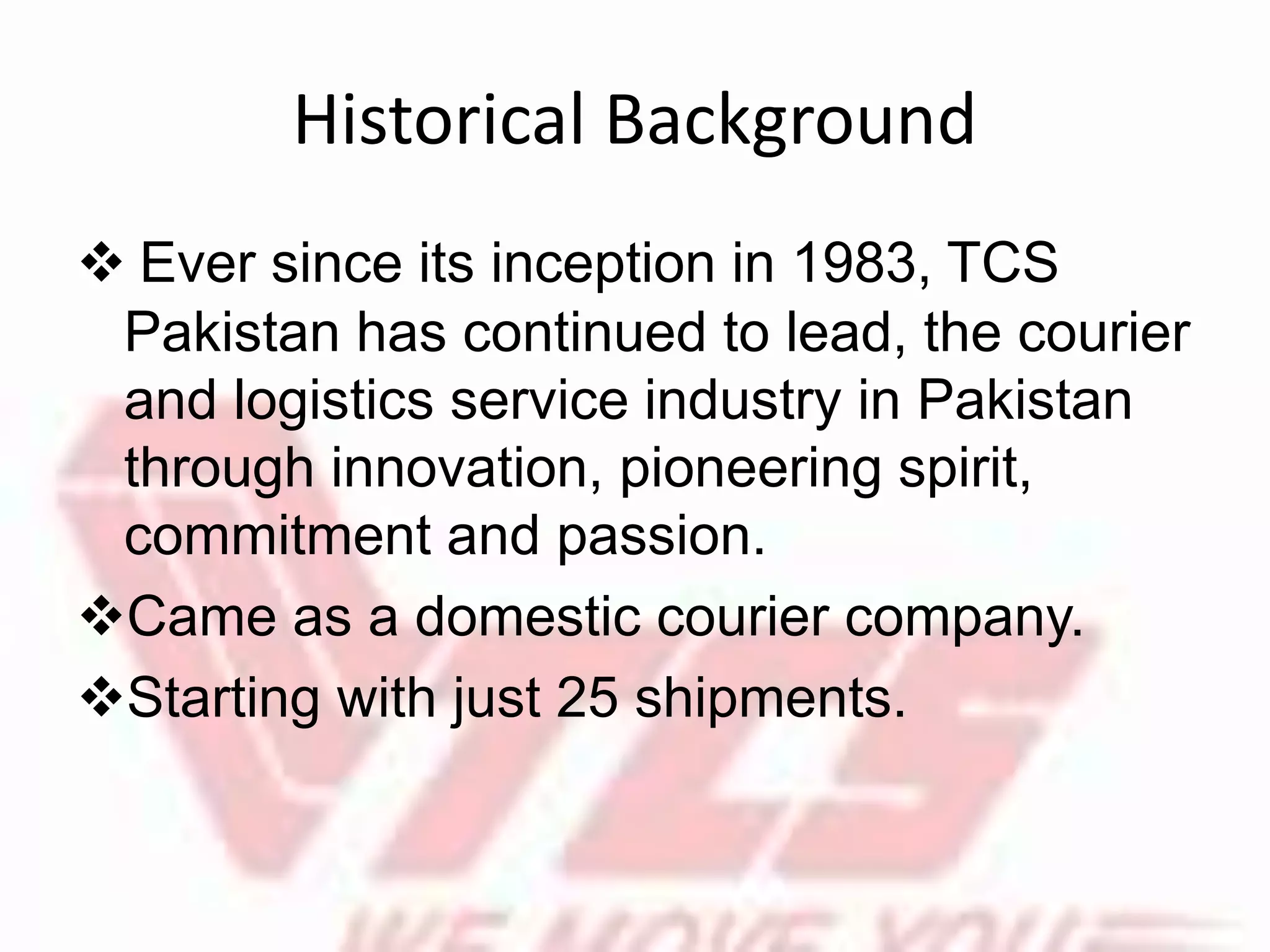Historical Background
 Ever since its inception in 1983, TCS
Pakistan has continued to lead, the courier
and logistics service industry in Pakistan
through innovation, pioneering spirit,
commitment and passion.
Came as a domestic courier company.
Starting with just 25 shipments.
 