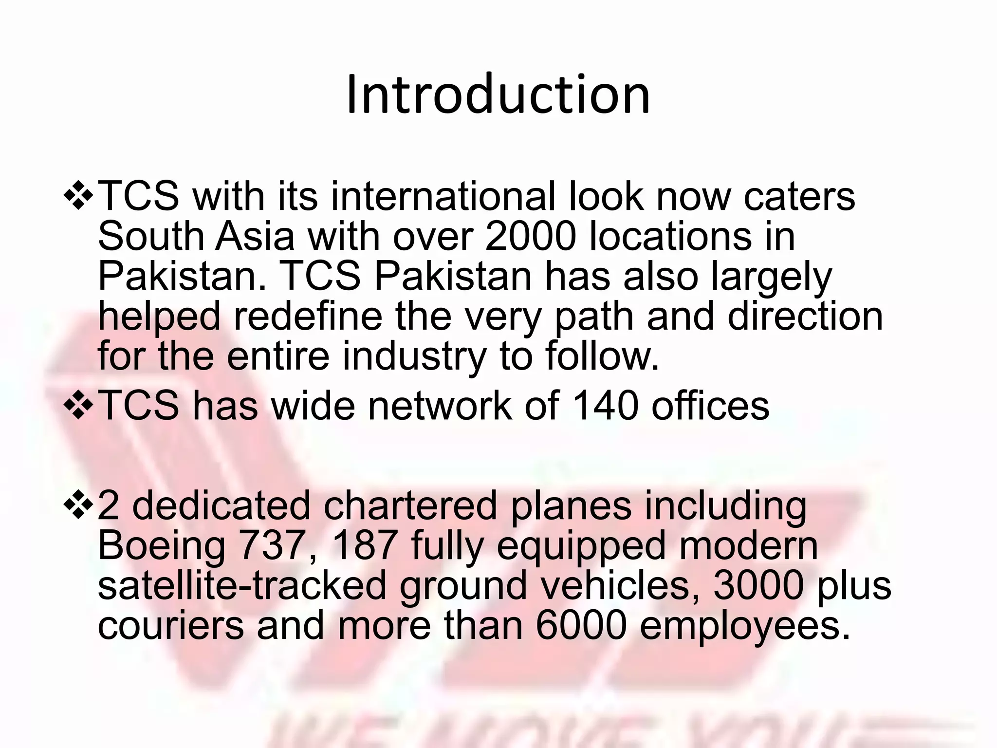 Introduction
TCS with its international look now caters
South Asia with over 2000 locations in
Pakistan. TCS Pakistan has also largely
helped redefine the very path and direction
for the entire industry to follow.
TCS has wide network of 140 offices
2 dedicated chartered planes including
Boeing 737, 187 fully equipped modern
satellite-tracked ground vehicles, 3000 plus
couriers and more than 6000 employees.
 