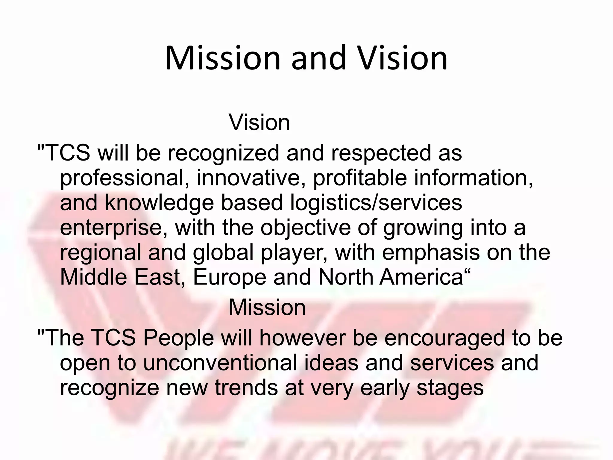 Mission and Vision
Vision
"TCS will be recognized and respected as
professional, innovative, profitable information,
and knowledge based logistics/services
enterprise, with the objective of growing into a
regional and global player, with emphasis on the
Middle East, Europe and North America“
Mission
"The TCS People will however be encouraged to be
open to unconventional ideas and services and
recognize new trends at very early stages
 