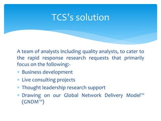 A team of analysts including quality analysts, to cater to
the rapid response research requests that primarily
focus on the following:-
 Business development
 Live consulting projects
 Thought leadership research support
 Drawing on our Global Network Delivery Model™
(GNDM™)
TCS’s solution
 