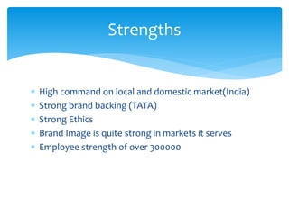  High command on local and domestic market(India)
 Strong brand backing (TATA)
 Strong Ethics
 Brand Image is quite strong in markets it serves
 Employee strength of over 300000
Strengths
 