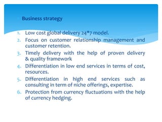  Business strategy
1. Low cost global delivery 24*7 model.
2. Focus on customer relationship management and
customer retention.
3. Timely delivery with the help of proven delivery
& quality framework
4. Differentiation in low end services in terms of cost,
resources.
5. Differentiation in high end services such as
consulting in term of niche offerings, expertise.
6. Protection from currency fluctuations with the help
of currency hedging.
 