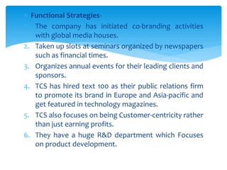  Functional Strategies-
1. The company has initiated co-branding activities
with global media houses.
2. Taken up slots at seminars organized by newspapers
such as financial times.
3. Organizes annual events for their leading clients and
sponsors.
4. TCS has hired text 100 as their public relations firm
to promote its brand in Europe and Asia-pacific and
get featured in technology magazines.
5. TCS also focuses on being Customer-centricity rather
than just earning profits.
6. They have a huge R&D department which Focuses
on product development.
 
