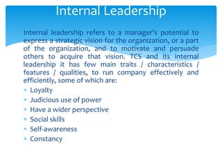 Internal leadership refers to a manager’s potential to
express a strategic vision for the organization, or a part
of the organization, and to motivate and persuade
others to acquire that vision. TCS and its internal
leadership it has few main traits / characteristics /
features / qualities, to run company effectively and
efficiently, some of which are:
 Loyalty
 Judicious use of power
 Have a wider perspective
 Social skills
 Self-awareness
 Constancy
Internal Leadership
 