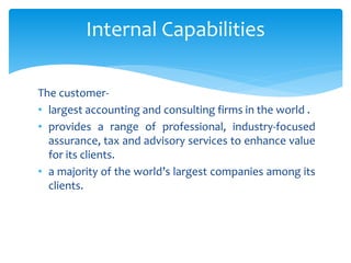The customer-
• largest accounting and consulting firms in the world .
• provides a range of professional, industry-focused
assurance, tax and advisory services to enhance value
for its clients.
• a majority of the world’s largest companies among its
clients.
Internal Capabilities
 