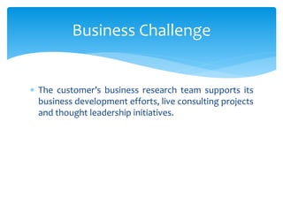  The customer’s business research team supports its
business development efforts, live consulting projects
and thought leadership initiatives.
Business Challenge
 