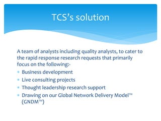 A team of analysts including quality analysts, to cater to
the rapid response research requests that primarily
focus on the following:-
 Business development
 Live consulting projects
 Thought leadership research support
 Drawing on our Global Network Delivery Model™
(GNDM™)
TCS’s solution
 
