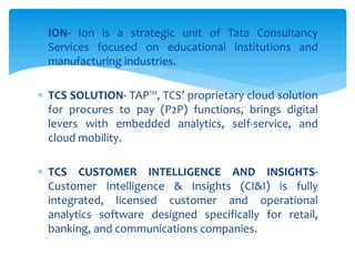  ION- Ion is a strategic unit of Tata Consultancy
Services focused on educational institutions and
manufacturing industries.
 TCS SOLUTION- TAP™, TCS’ proprietary cloud solution
for procures to pay (P2P) functions, brings digital
levers with embedded analytics, self-service, and
cloud mobility.
 TCS CUSTOMER INTELLIGENCE AND INSIGHTS-
Customer Intelligence & Insights (CI&I) is fully
integrated, licensed customer and operational
analytics software designed specifically for retail,
banking, and communications companies.
 