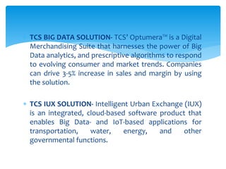  TCS BIG DATA SOLUTION- TCS’ Optumera™ is a Digital
Merchandising Suite that harnesses the power of Big
Data analytics, and prescriptive algorithms to respond
to evolving consumer and market trends. Companies
can drive 3-5% increase in sales and margin by using
the solution.
 TCS IUX SOLUTION- Intelligent Urban Exchange (IUX)
is an integrated, cloud-based software product that
enables Big Data- and IoT-based applications for
transportation, water, energy, and other
governmental functions.
 
