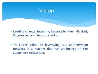  Leading change, Integrity, Respect for the individual,
Excellence, Learning and sharing.
 To create value by leveraging our co-innovation
network in a manner that has an impact on the
customer’s ecosystem.
Vision
 