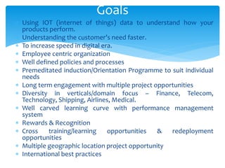  Using IOT (internet of things) data to understand how your
products perform.
 Understanding the customer’s need faster.
 To increase speed in digital era.
 Employee centric organization
 Well defined policies and processes
 Premeditated induction/Orientation Programme to suit individual
needs
 Long term engagement with multiple project opportunities
 Diversity in verticals/domain focus – Finance, Telecom,
Technology, Shipping, Airlines, Medical.
 Well carved learning curve with performance management
system
 Rewards & Recognition
 Cross training/learning opportunities & redeployment
opportunities
 Multiple geographic location project opportunity
 International best practices
Goals
 