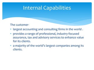 The customer-
• largest accounting and consulting firms in the world .
• provides a range of professional, industry-focused
assurance, tax and advisory services to enhance value
for its clients.
• a majority of the world’s largest companies among its
clients.
Internal Capabilities
 
