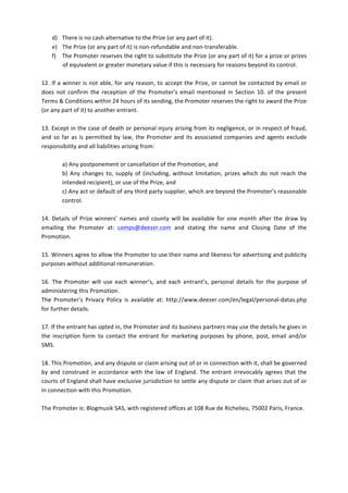 d) There	
  is	
  no	
  cash	
  alternative	
  to	
  the	
  Prize	
  (or	
  any	
  part	
  of	
  it).	
  
       e) The	
  Prize	
  (or	
  any	
  part	
  of	
  it)	
  is	
  non-­‐refundable	
  and	
  non-­‐transferable.	
  
       f) The	
   Promoter	
   reserves	
   the	
   right	
   to	
   substitute	
   the	
   Prize	
   (or	
   any	
   part	
   of	
   it)	
   for	
   a	
   prize	
   or	
   prizes	
  
          of	
  equivalent	
  or	
  greater	
  monetary	
  value	
  if	
  this	
  is	
  necessary	
  for	
  reasons	
  beyond	
  its	
  control.	
  	
  	
  
	
  
12.	
   If	
   a	
   winner	
   is	
   not	
   able,	
   for	
   any	
  reason,	
   to	
   accept	
   the	
   Prize,	
   or	
   cannot	
   be	
   contacted	
   by	
   email	
  or	
  
does	
   not	
   confirm	
   the	
   reception	
   of	
   the	
   Promoter’s	
   email	
   mentioned	
   in	
   Section	
   10.	
   of	
   the	
   present	
  
Terms	
  &	
  Conditions	
  within	
  24	
  hours	
  of	
  its	
  sending,	
  the	
  Promoter	
  reserves	
  the	
  right	
  to	
  award	
  the	
  Prize	
  
(or	
  any	
  part	
  of	
  it)	
  to	
  another	
  entrant.	
  
	
  
13.	
  Except	
  in	
  the	
  case	
  of	
  death	
  or	
  personal	
  injury	
  arising	
  from	
  its	
  negligence,	
  or	
  in	
  respect	
  of	
  fraud,	
  
and	
   so	
   far	
   as	
   is	
   permitted	
   by	
   law,	
   the	
   Promoter	
   and	
   its	
   associated	
   companies	
   and	
   agents	
   exclude	
  
responsibility	
  and	
  all	
  liabilities	
  arising	
  from:	
  	
  
	
  
                     a)	
  Any	
  postponement	
  or	
  cancellation	
  of	
  the	
  Promotion,	
  and	
  	
  
                     b)	
   Any	
   changes	
   to,	
   supply	
   of	
   (including,	
   without	
   limitation,	
   prizes	
   which	
   do	
   not	
   reach	
   the	
  
                     intended	
  recipient),	
  or	
  use	
  of	
  the	
  Prize,	
  and	
  	
  
                     c)	
  Any	
  act	
  or	
  default	
  of	
  any	
  third	
  party	
  supplier,	
  which	
  are	
  beyond	
  the	
  Promoter’s	
  reasonable	
  
                     control.	
  	
  
	
  
14.	
   Details	
   of	
   Prize	
   winners’	
   names	
   and	
   county	
   will	
   be	
   available	
   for	
   one	
   month	
   after	
   the	
   draw	
   by	
  
emailing	
   the	
   Promoter	
   at:	
   comps@deezer.com	
   and	
   stating	
   the	
   name	
   and	
   Closing	
   Date	
   of	
   the	
  
Promotion.	
  	
  
	
  
15.	
   Winners	
   agree	
   to	
   allow	
   the	
   Promoter	
   to	
   use	
   their	
   name	
   and	
   likeness	
   for	
   advertising	
   and	
   publicity	
  
purposes	
  without	
  additional	
  remuneration.	
  	
  
	
  
16.	
   The	
   Promoter	
   will	
   use	
   each	
   winner’s,	
   and	
   each	
   entrant’s,	
   personal	
   details	
   for	
   the	
   purpose	
   of	
  
administering	
  this	
  Promotion.	
  	
  
The	
   Promoter’s	
   Privacy	
   Policy	
   is	
   available	
   at:	
   http://www.deezer.com/en/legal/personal-­‐datas.php	
  
for	
  further	
  details.	
  	
  
	
  
17.	
  If	
  the	
  entrant	
  has	
  opted	
  in,	
  the	
  Promoter	
  and	
  its	
  business	
  partners	
  may	
  use	
  the	
  details	
  he	
  gives	
  in	
  
the	
   inscription	
   form	
   to	
   contact	
   the	
   entrant	
   for	
   marketing	
   purposes	
   by	
   phone,	
   post,	
   email	
   and/or	
  
SMS.	
  	
  
	
  
18.	
  This	
  Promotion,	
  and	
  any	
  dispute	
  or	
  claim	
  arising	
  out	
  of	
  or	
  in	
  connection	
  with	
  it,	
  shall	
  be	
  governed	
  
by	
   and	
   construed	
   in	
   accordance	
   with	
   the	
   law	
   of	
   England.	
   The	
   entrant	
   irrevocably	
   agrees	
   that	
   the	
  
courts	
  of	
  England	
  shall	
  have	
  exclusive	
  jurisdiction	
  to	
  settle	
  any	
  dispute	
  or	
  claim	
  that	
  arises	
  out	
  of	
  or	
  
in	
  connection	
  with	
  this	
  Promotion.	
  	
  
	
  
The	
  Promoter	
  is:	
  Blogmusik	
  SAS,	
  with	
  registered	
  offices	
  at	
  108	
  Rue	
  de	
  Richelieu,	
  75002	
  Paris,	
  France.	
  	
  
	
  

	
  
 