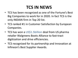 TCS IN NEWS
• TCS has been recognized as one of the Fortune’s Best
Big Companies to work for in 2020. In fact TCS is the
only INDIAN firm in Top 20 list.
• TCS ranked #1 in Customer Satisfaction by European
Companies.
• TCS has won a US$1.5billion deal from US pharma
retailer Walgreens Boots Alliance to fast-tract
digitization and drive efficiencies.
• TCS recognized for its partnership and Innovation at
Infineon’s Best Supplier Awards.
 