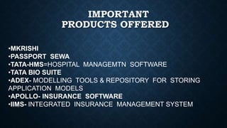 IMPORTANT
PRODUCTS OFFERED
•MKRISHI
•PASSPORT SEWA
•TATA-HMS=HOSPITAL MANAGEMTN SOFTWARE
•TATA BIO SUITE
•ADEX- MODELLING TOOLS & REPOSITORY FOR STORING
APPLICATION MODELS
•APOLLO- INSURANCE SOFTWARE
•IIMS- INTEGRATED INSURANCE MANAGEMENT SYSTEM
 
