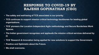 RESPONSE TO COVID-19 BY
RAJESH GOPINATHAN (CEO)
• The safety and well-being of TCS associates is our priority.
• TCS continues to support mission critical technology backbones for leading global
organizations.
• TCS’ pioneers the Location Independent Agile methodology and Secure Borderless Work
Spaces.
• The Indian government recognizes and applauds the mission critical services delivered by
IT.
• TCS’ Research & Innovation being applied for new solutions to support the Government.
• Positive and Optimistic about the Future.
• We shall overcome.
 