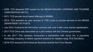 • 2006- TCS designed ERP system for the INDIAN RAILWAY CATERING AND TOURISM
CORPORATION (IRCTC)
• 2011- TCS provide cloud based offerings to MSMEs
• 2013- TCS awarded six year contract of 1100 crores to provide services to the INDIAN
DEPARTMENT OF POSTS
• July 2014- It became the first Indian company with over 5 lakh crore market capitalization.
• 2017-TCS China was associated as a joint venture with the Chinese government.
• In Jan 2017 -The company announced a partnership with Aurus Inc, a payments
technology company, to deliver payment solutions for retailers using TCS OmniStore.
• 2019-TCS received 2019 American Business Awards from Four Stevies
 