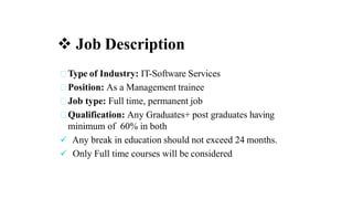  Job Description
Type of Industry: IT-Software Services
Position: As a Management trainee
Job type: Full time, permanent job
Qualification: Any Graduates+ post graduates having
minimum of 60% in both
 Any break in education should not exceed 24 months.
 Only Full time courses will be considered
 