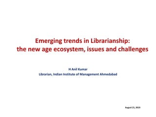 Emerging trends in Librarianship: the new age ecosystem, issues and challenges 
H Anil Kumar 
Librarian, Indian Institute of Management Ahmedabad 
August 21, 2014  