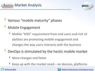 Market Analysis

Various “mobile maturity” phases
Mobile Engagement
Mobile “KISS” requirement from end users and rich UI
abilities are promoting mobile engagement and

changes the way users interacts with the business

DevOps is stimulated by the hectic mobile market
More changes and faster
Keep up with the market need – on devices, platforms
Perfectomobile

Mobile Testing Center of Excellence Group

 
