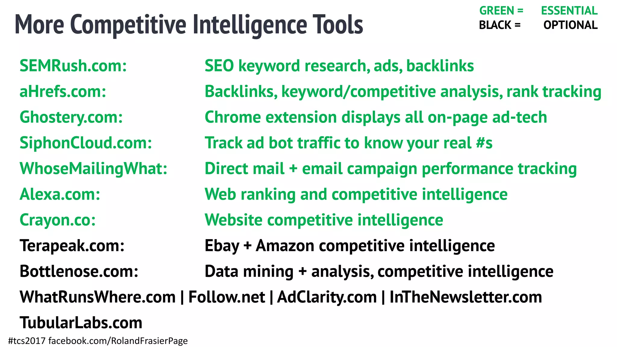 More Competitive Intelligence Tools
#tcs2017 facebook.com/RolandFrasierPage
SEMRush.com: SEO keyword research, ads, backlinks
aHrefs.com: Backlinks, keyword/competitive analysis, rank tracking
Ghostery.com: Chrome extension displays all on-page ad-tech
SiphonCloud.com: Track ad bot traffic to know your real #s
WhoseMailingWhat: Direct mail + email campaign performance tracking
Alexa.com: Web ranking and competitive intelligence
Crayon.co: Website competitive intelligence
Terapeak.com: Ebay + Amazon competitive intelligence
Bottlenose.com: Data mining + analysis, competitive intelligence
WhatRunsWhere.com | Follow.net | AdClarity.com | InTheNewsletter.com
TubularLabs.com
GREEN = ESSENTIAL
BLACK = OPTIONAL
 