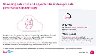 11
Balancing data risks and opportunities: Stronger data
governance sets the stage
Ecosystems and data are coming together in new and unexpected ways. There’s a
growing recognition that a free flow of data is required to foster innovations
among the multi-stakeholders who comprise the ecosystem.
Cloud is the unifying digital fabric that makes this possible – it democratizes access
to data and powers the technologies to bring the connected future to life.
Q. To what extent does your organization possess the following skills and capabilities for cloud environments and applications? :- Data governance and compliance
What’s needed?
29%
Only 29%
say they excel in data governance and
experience no issues
Stronger data governance, so that
organizations can safely and strategically usher
in a new era of data democracy and sharing.
 