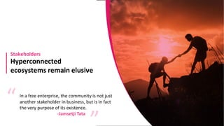 Hyperconnected
ecosystems remain elusive
Stakeholders
In a free enterprise, the community is not just
another stakeholder in business, but is in fact
the very purpose of its existence.
“ “
-Jamsetji Tata
 