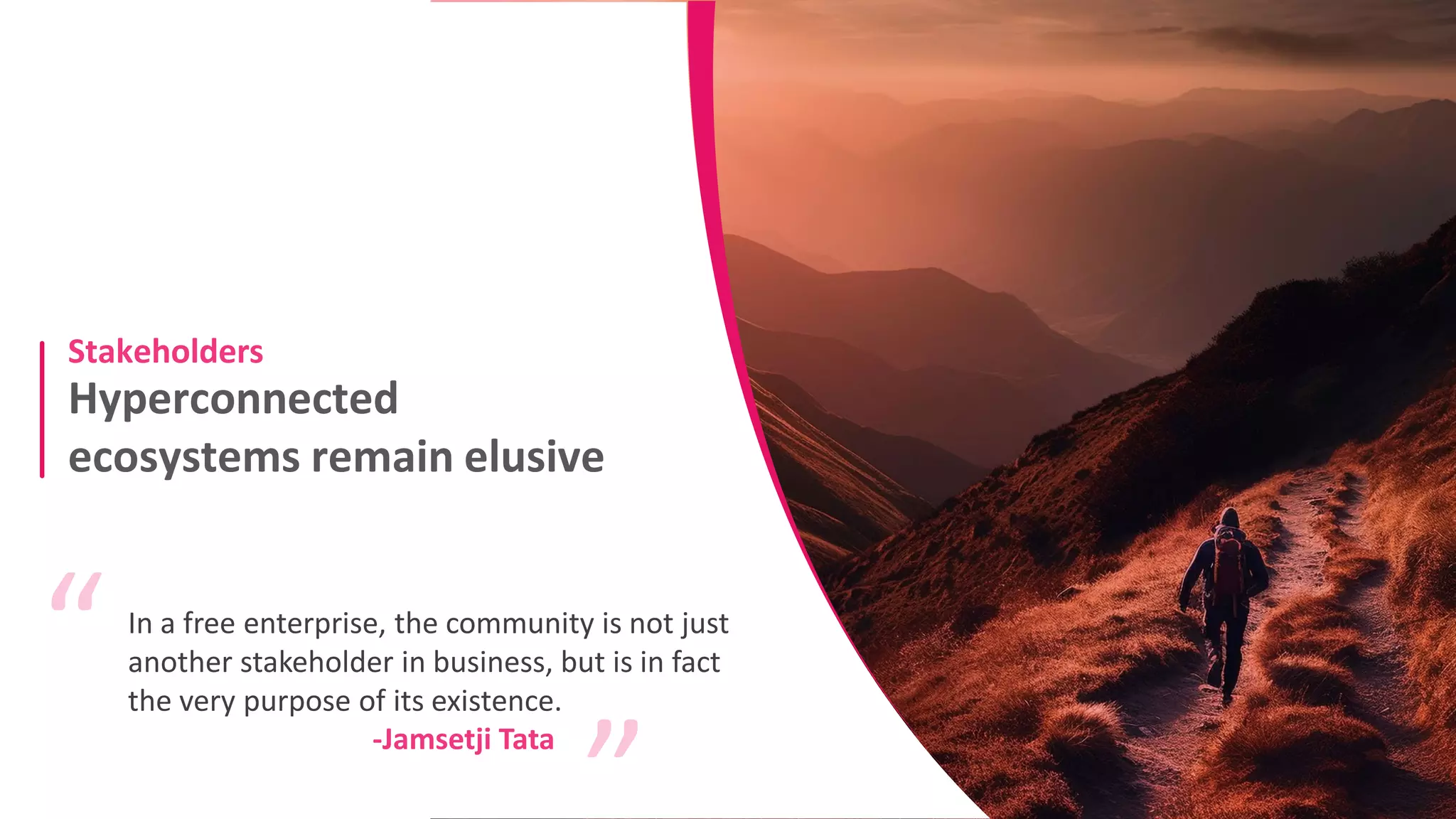 Hyperconnected
ecosystems remain elusive
Stakeholders
In a free enterprise, the community is not just
another stakeholder in business, but is in fact
the very purpose of its existence.
“ “
-Jamsetji Tata
 