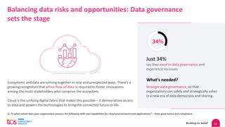 11
Balancing data risks and opportunities: Data governance
sets the stage
Ecosystems and data are coming together in new and unexpected ways. There’s a
growing recognition that a free flow of data is required to foster innovations
among the multi-stakeholders who comprise the ecosystem.
Cloud is the unifying digital fabric that makes this possible – it democratizes access
to data and powers the technologies to bring the connected future to life.
Q. To what extent does your organization possess the following skills and capabilities for cloud environments and applications? :- Data governance and compliance
What’s needed?
34%
Just 34%
say they excel in data governance and
experience no issues
Stronger data governance, so that
organizations can safely and strategically usher
in a new era of data democracy and sharing.
 