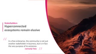 Hyperconnected
ecosystems remain elusive
Stakeholders
In a free enterprise, the community is not just
another stakeholder in business, but is in fact
the very purpose of its existence.
“ “
-Jamsetji Tata
 