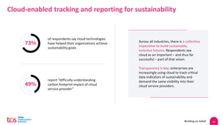 15
Cloud-enabled tracking and reporting for sustainability
of respondents say cloud technologies
have helped their organizations achieve
sustainability goals
73%
49%
report “difficulty understanding
carbon footprint impact of cloud
service provider”
Across all industries, there is a collective
imperative to build sustainable,
inclusive futures. Respondents see
cloud as an important – and thus far
successful – part of that vision.
Transparency is key; enterprises are
increasingly using cloud to track critical
data indicators of sustainability and
demand the same visibility into their
cloud service providers.
 