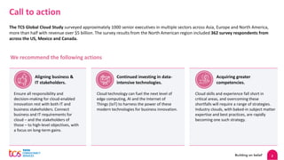 2
Call to action
The TCS Global Cloud Study surveyed approximately 1000 senior executives in multiple sectors across Asia, Europe and North America,
more than half with revenue over $5 billion. The survey results from the North American region included 362 survey respondents from
across the US, Mexico and Canada.
We recommend the following actions
Ensure all responsibility and
decision-making for cloud-enabled
innovation rest with both IT and
business stakeholders. Connect
business and IT requirements for
cloud – and the stakeholders of
those – to high-level objectives, with
a focus on long-term gains.
Cloud technology can fuel the next level of
edge computing, AI and the Internet of
Things (IoT) to harness the power of these
modern technologies for business innovation.
Cloud skills and experience fall short in
critical areas, and overcoming these
shortfalls will require a range of strategies.
Industry clouds, with baked-in subject matter
expertise and best practices, are rapidly
becoming one such strategy.
Aligning business &
IT stakeholders.
Continued investing in data-
intensive technologies.
Acquiring greater
competencies.
 