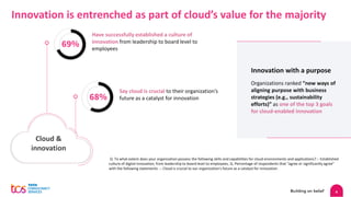 4
Innovation is entrenched as part of cloud’s value for the majority
Cloud &
innovation
Have successfully established a culture of
innovation from leadership to board level to
employees
69%
68%
Say cloud is crucial to their organization’s
future as a catalyst for innovation
Innovation with a purpose
Organizations ranked “new ways of
aligning purpose with business
strategies (e.g., sustainability
efforts)” as one of the top 3 goals
for cloud-enabled innovation
Q. To what extent does your organization possess the following skills and capabilities for cloud environments and applications? :- Established
culture of digital innovation, from leadership to board level to employees; Q. Percentage of respondents that “agree or significantly agree”
with the following statements. :- Cloud is crucial to our organization's future as a catalyst for innovation.
 