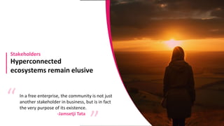Hyperconnected
ecosystems remain elusive
Stakeholders
In a free enterprise, the community is not just
another stakeholder in business, but is in fact
the very purpose of its existence.
“ “
-Jamsetji Tata
 