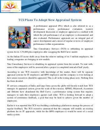 TCS Plans To Adopt New Appraisal System
A performance appraisal (PA) which is also referred to as a
performance review, performance evaluation, (career)
development discussion or employee appraisal is a method with
which the job performance of an employee is documented and
also evaluated. Performance appraisals are an integral part of
career development and consist of regular reviews of employee
performance within organizations.
Tata Consultancy Services (TCS) is rethinking its appraisal
system for its 3,70,000 plus employees after scrapping the Bell Curve model.
As the Indian IT sector shifts away from the relative ranking of its 3 million employees, the
leading companies are bringing in new models.
Tata Consultancy Services is rebuilding its appraisal system from the scratch. To start with,
some of the employees will be assessed after a project is completed instead of half yearly.
According to one TCS executive with knowledge of the matter, there will be separate
appraisal systems for IT employees and BPO employees and the company is even looking at
how senior executives should be appraised. This is all in the testing phase now. Nothing firm
has been decided.
IT services companies of India and large firms across the globe will keenly watch how TCS
manages its appraisal system, given the scale of the exercise. KPMG, Microsoft, Accenture
and Deloitte have abandoned the Bell Curve, a performance rating system that requires
managers to rank their employees against each other. TCS is looking forward to adopt a
system of continuous feedback, a goal that may be hard to achieve given the number of
employees.
Earlier it was reported that TCS was building a technology platform to manage the process of
regular feedback. The TCS executive announced that the company will modify an existing
platform for its IT appraisals, while for the BPO employees it would be more of a social
media system.
 