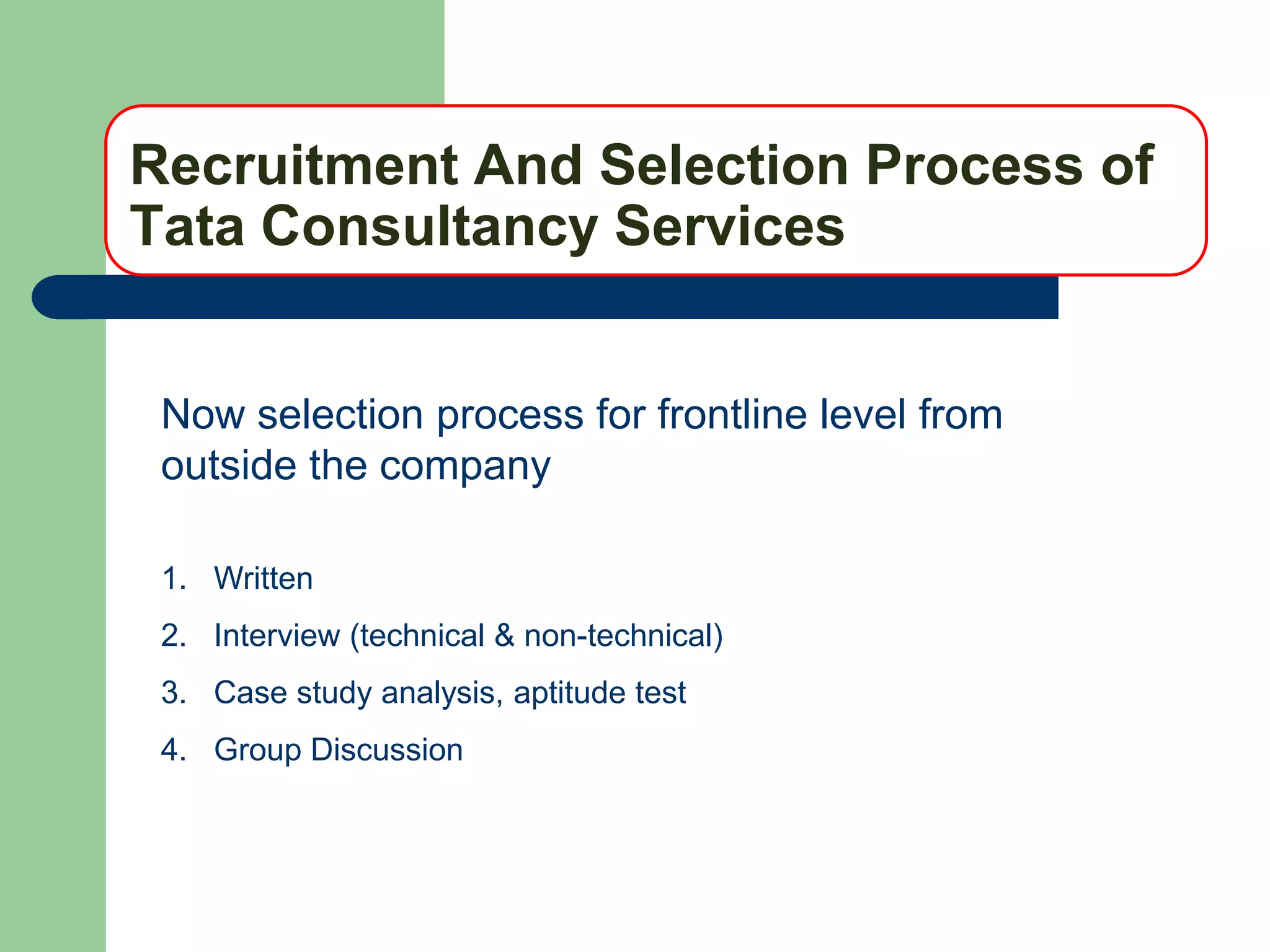 Recruitment And Selection Process of
Tata Consultancy Services


 Now selection process for frontline level from
 outside the company

 1. Written
 2. Interview (technical & non-technical)
 3. Case study analysis, aptitude test
 4. Group Discussion
 