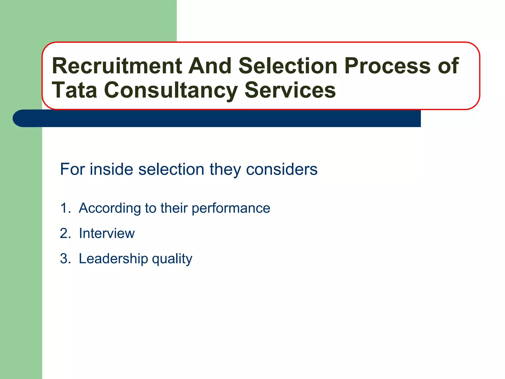 Recruitment And Selection Process of
Tata Consultancy Services


For inside selection they considers

1. According to their performance
2. Interview
3. Leadership quality
 